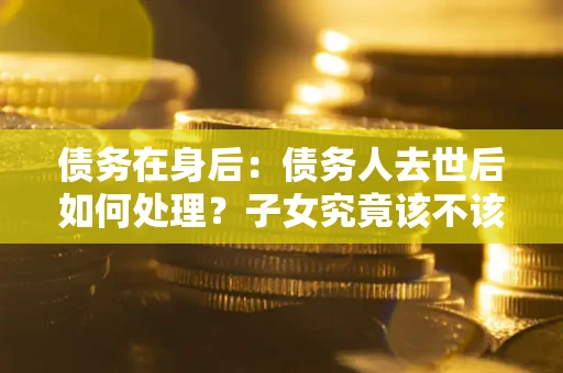 武汉债务在身后：债务人去世后如何处理？子女究竟该不该还钱？