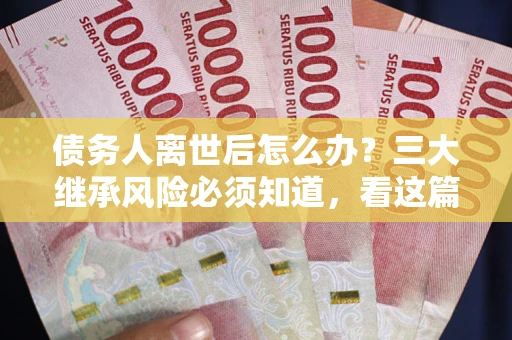 武汉债务人离世后怎么办？三大继承风险必须知道，看这篇就够了