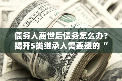 武汉债务人离世后债务怎么办？揭开5类继承人需要避的“坑”