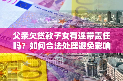 武汉父亲欠贷款子女有连带责任吗？如何合法处理避免影响？